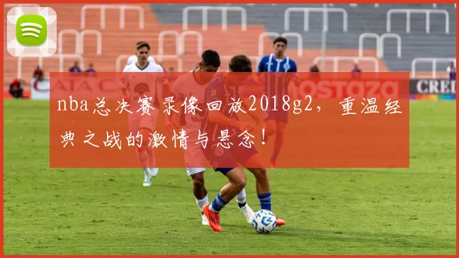 nba总决赛录像回放2018g2,重温经典之战的激情与悬念!