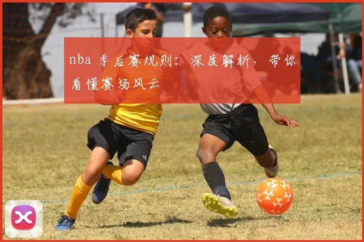 nba 季后赛规则：深度解析，带你看懂赛场风云