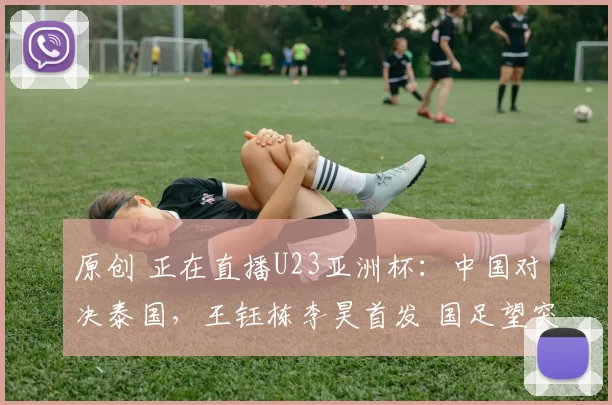 原创 正在直播U23亚洲杯：中国对决泰国，王钰栋李昊首发 国足望突破历史