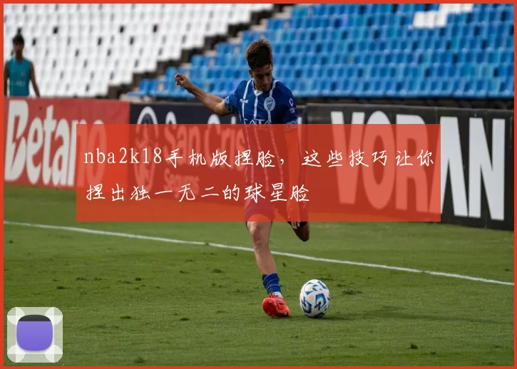nba2k18手机版捏脸，这些技巧让你捏出独一无二的球星脸