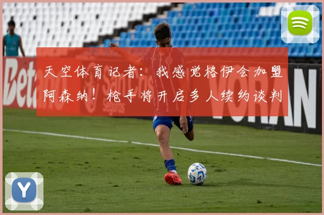 天空体育记者：我感觉格伊会加盟阿森纳！枪手将开启多人续约谈判