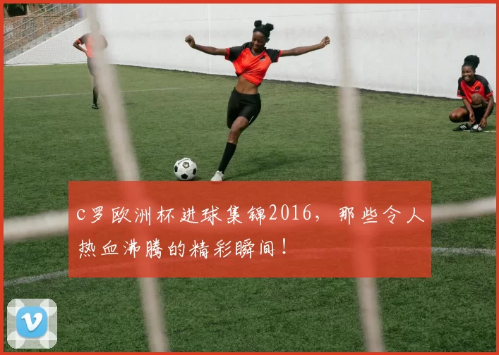 c罗欧洲杯进球集锦2016，那些令人热血沸腾的精彩瞬间！