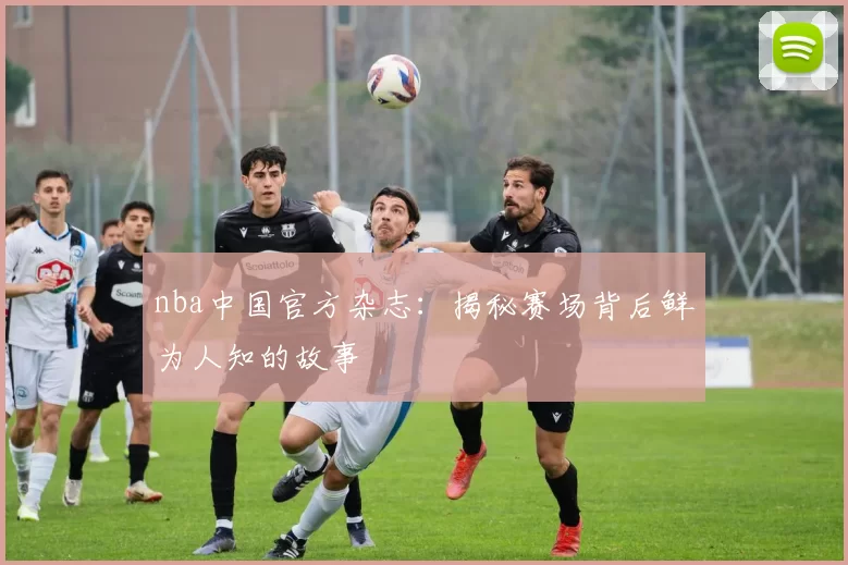 nba中国官方杂志：揭秘赛场背后鲜为人知的故事