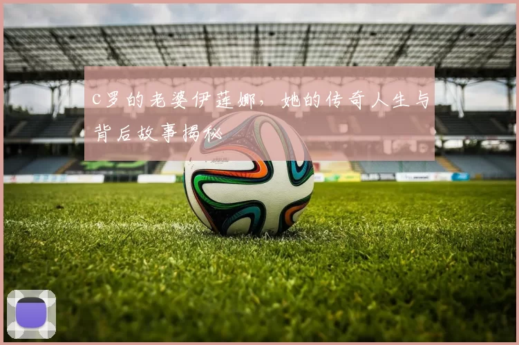 c罗的老婆伊莲娜，她的传奇人生与背后故事揭秘
