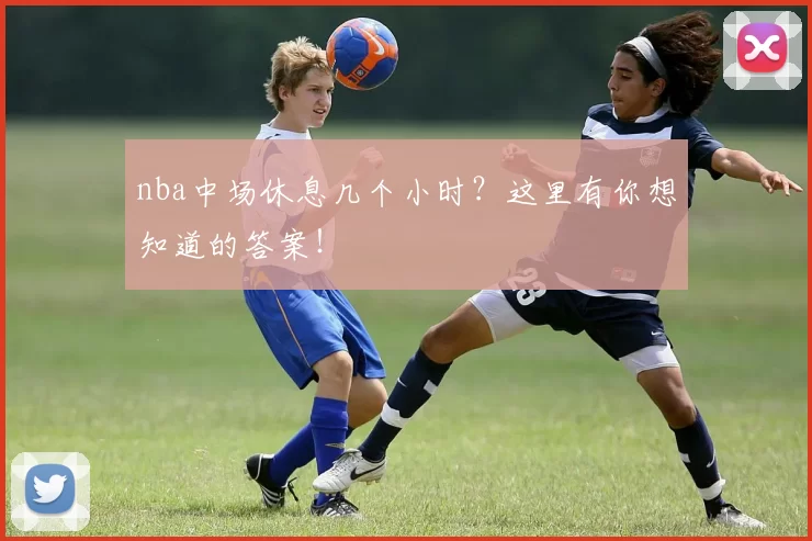 nba中场休息几个小时？这里有你想知道的答案！