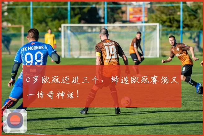 c罗欧冠连进三个，缔造欧冠赛场又一传奇神话！