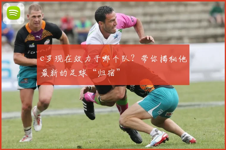 c罗现在效力于哪个队？带你揭秘他最新的足球“归宿”