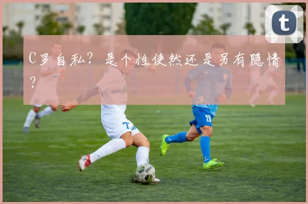 C罗自私？是个性使然还是另有隐情？